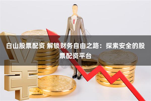 白山股票配资 解锁财务自由之路：探索安全的股票配资平台